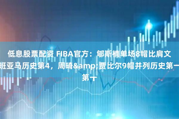 低息股票配资 FIBA官方：郇斯楠单场8帽比肩文班亚马历史第4，周琦&贾比尔9帽并列历史第一