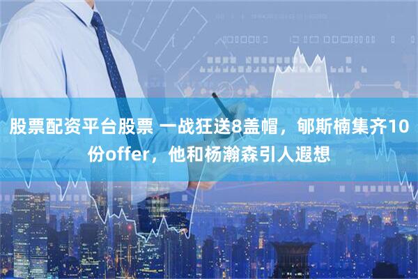 股票配资平台股票 一战狂送8盖帽，郇斯楠集齐10份offer，他和杨瀚森引人遐想
