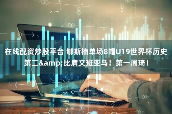 在线配资炒股平台 郇斯楠单场8帽U19世界杯历史第二&比肩文班亚马！第一周琦！