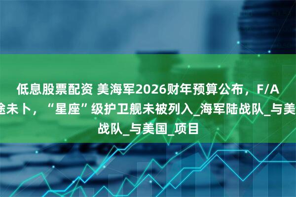 低息股票配资 美海军2026财年预算公布，F/A-XX前途未卜，“星座”级护卫舰未被列入_海军陆战队_与美国_项目