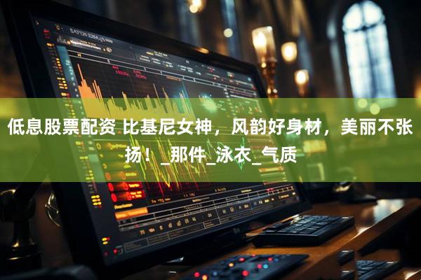 低息股票配资 比基尼女神，风韵好身材，美丽不张扬！_那件_泳衣_气质