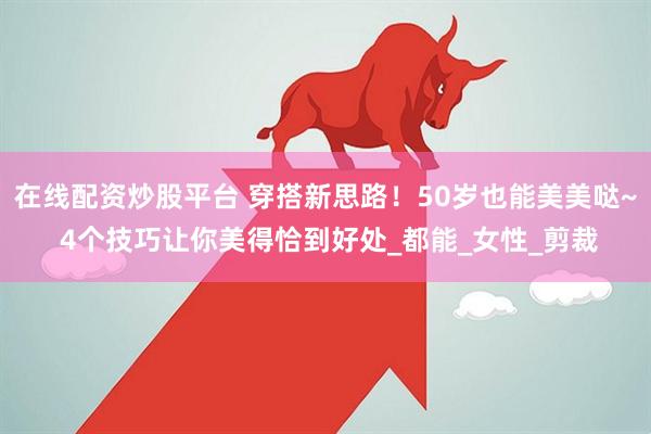 在线配资炒股平台 穿搭新思路！50岁也能美美哒~ 4个技巧让你美得恰到好处_都能_女性_剪裁