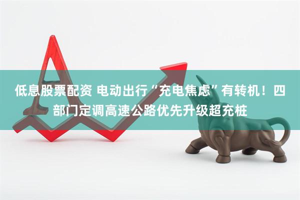 低息股票配资 电动出行“充电焦虑”有转机！四部门定调高速公路优先升级超充桩
