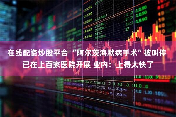 在线配资炒股平台 “阿尔茨海默病手术”被叫停 已在上百家医院开展 业内：上得太快了