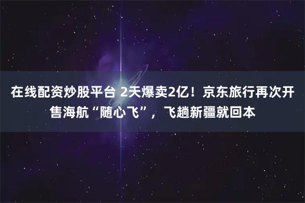 在线配资炒股平台 2天爆卖2亿！京东旅行再次开售海航“随心飞”，飞趟新疆就回本