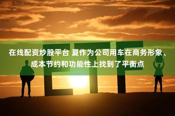在线配资炒股平台 夏作为公司用车在商务形象、成本节约和功能性上找到了平衡点