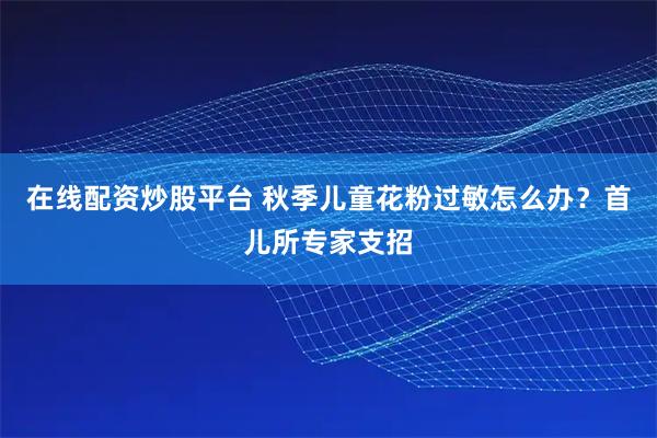 在线配资炒股平台 秋季儿童花粉过敏怎么办？首儿所专家支招