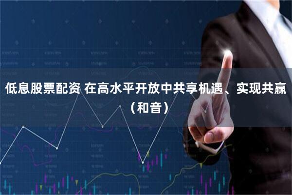低息股票配资 在高水平开放中共享机遇、实现共赢（和音）