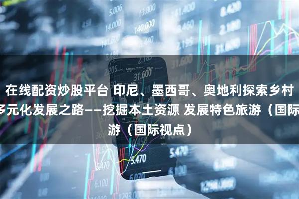 在线配资炒股平台 印尼、墨西哥、奥地利探索乡村旅游多元化发展之路——挖掘本土资源 发展特色旅游（国际视点）