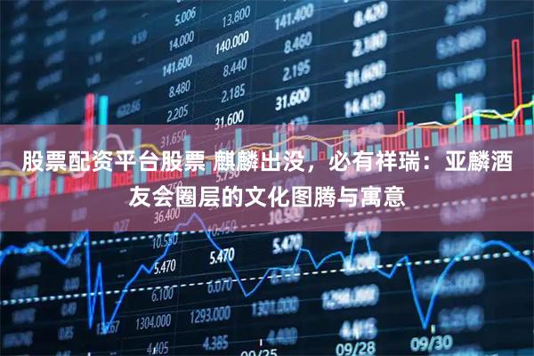 股票配资平台股票 麒麟出没，必有祥瑞：亚麟酒友会圈层的文化图腾与寓意