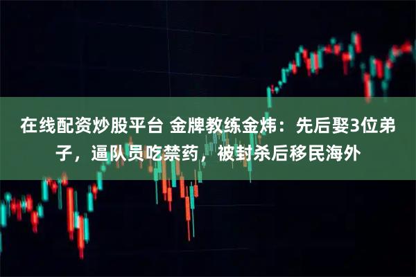 在线配资炒股平台 金牌教练金炜：先后娶3位弟子，逼队员吃禁药，被封杀后移民海外