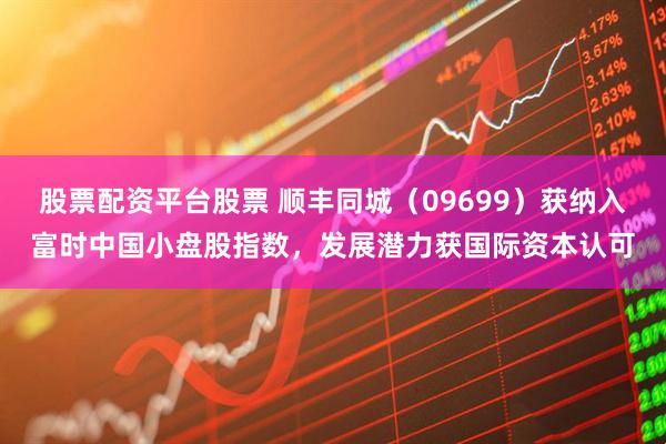 股票配资平台股票 顺丰同城（09699）获纳入富时中国小盘股指数，发展潜力获国际资本认可