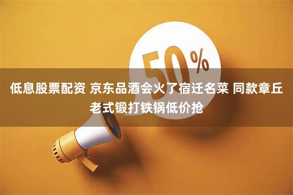 低息股票配资 京东品酒会火了宿迁名菜 同款章丘老式锻打铁锅低价抢