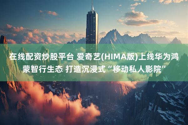 在线配资炒股平台 爱奇艺(HIMA版)上线华为鸿蒙智行生态 打造沉浸式“移动私人影院”