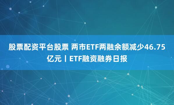 股票配资平台股票 两市ETF两融余额减少46.75亿元丨ETF融资融券日报