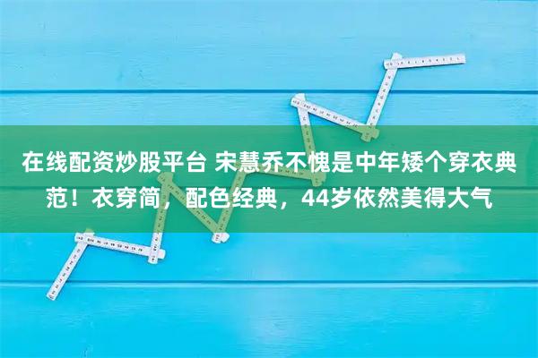 在线配资炒股平台 宋慧乔不愧是中年矮个穿衣典范！衣穿简，配色经典，44岁依然美得大气