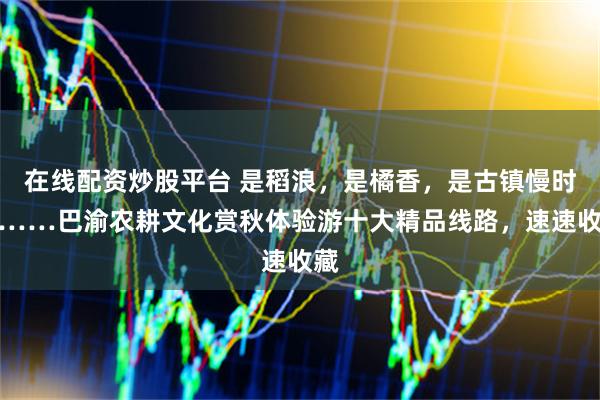 在线配资炒股平台 是稻浪，是橘香，是古镇慢时光……巴渝农耕文化赏秋体验游十大精品线路，速速收藏