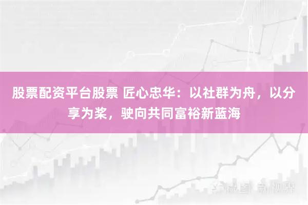股票配资平台股票 匠心忠华：以社群为舟，以分享为桨，驶向共同富裕新蓝海