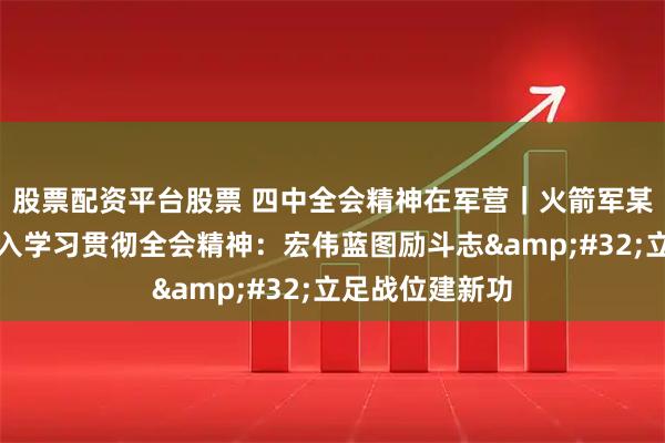 股票配资平台股票 四中全会精神在军营｜火箭军某旅创新方法深入学习贯彻全会精神：宏伟蓝图励斗志&#32;立足战位建新功