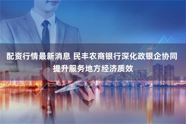 配资行情最新消息 民丰农商银行深化政银企协同 提升服务地方经济质效