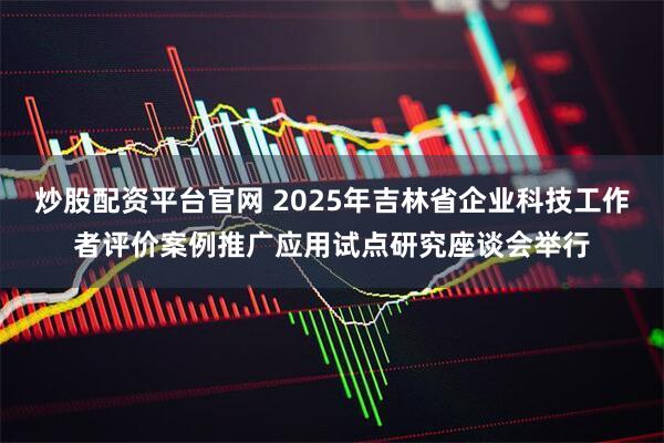 炒股配资平台官网 2025年吉林省企业科技工作者评价案例推广应用试点研究座谈会举行