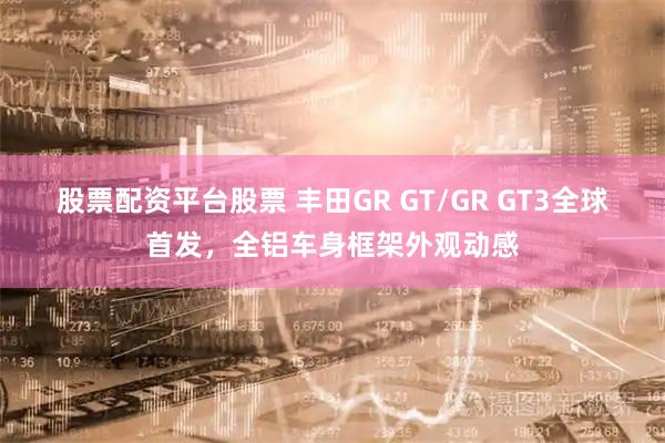 股票配资平台股票 丰田GR GT/GR GT3全球首发，全铝车身框架外观动感