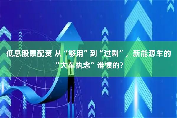 低息股票配资 从“够用”到“过剩”，新能源车的“大车执念”谁惯的?