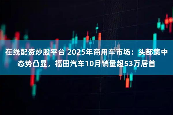 在线配资炒股平台 2025年商用车市场：头部集中态势凸显，福田汽车10月销量超53万居首