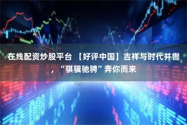 在线配资炒股平台 【好评中国】吉祥与时代并辔，“骐骥驰骋”奔你而来