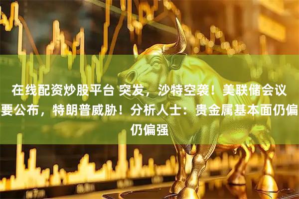 在线配资炒股平台 突发，沙特空袭！美联储会议纪要公布，特朗普威胁！分析人士：贵金属基本面仍偏强