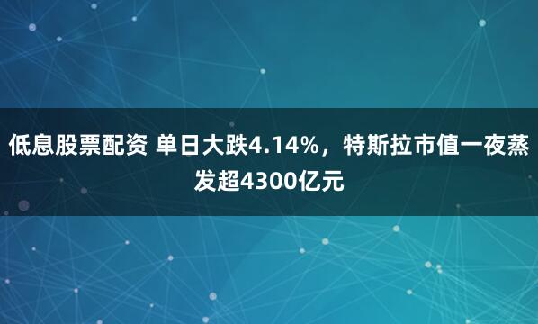 低息股票配资 单日大跌4.14%，特斯拉市值一夜蒸发超4300亿元